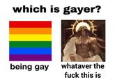which is gayer? being gay whataver the f--- this is