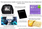 The weird anime middle schooler who thinks they are enlightened starter pack Thinks they are so edgy CERTIFIED for watching aot at 12 SENPAI I'm making progress in Japanese with 82% accuracy! WORDS I LEARNED Wears cringe anime merch and wonder why they get bullied DEATH NOTE かわいいイギリス かわたしのきっぷ Ith はな "You normies just don't get what peak is" duolingo lowkey believes they are spiritually connected to japan thinks they are so cultured after eating instant ramen I'm so dark and mysterious obviously this is my pfp "Ew dragonball is so mainstream" Says UWU unironcially Has one cheap katana they treat like a family heirloom