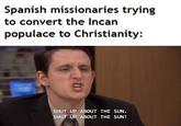 Spanish missionaries trying to convert the Incan populace to Christianity: SHUT UP ABOUT THE SUN. SHUT UP ABOUT THE SUN!