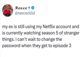 Reece + @reeceollld my ex is still using my Netflix account and is currently watching season 5 of stranger things. i can't wait to change the password when they get to episode 3