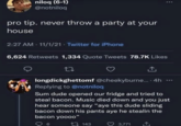 niloq (6-1) @notniloq pro tip. never throw a party at your house 2:27 AM 11/1/21 Twitter for iPhone 6,624 Retweets 1,334 Quote Tweets 78.7K Likes 27 longdickghettomf @cheekyburne.... 4h Replying to @notniloq Sum dude opened our fridge and tried to steal bacon. Music died down and you just hear someone say "aye this dude sliding bacon down his pants aye he stealin the bacon yoooo" 6 143 3,771 1