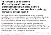 'I want a beer': Paralysed man communicates first words in months using brain implant A completely paralysed man, who was left unable to communicate for months after losing the ability to even move his eyes, has used a brain implant to ask his caregivers for a beer. Composing sentences at a rate of just one character per minute, the man also asked to listen to the band Tool "loud", requested a head massage from his mother, and ordered a curry - all through the power of thought. He was also able to interact with his 4-year-old son and wife, generating the message: "I love my cool son."
