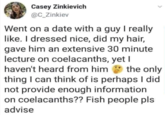 Casey Zinkievich @C_Zinkiev Went on a date with a guy I really like. I dressed nice, did my hair, gave him an extensive 30 minute lecture on coelacanths, yet I haven't heard from him the only thing I can think of is perhaps I did not provide enough information on coelacanths?? Fish people pls advise