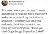 Noah Garfinkel @NoahGarfinkel At a weed store you can say, "I want something to help me sleep that won't make me wonder if my back door is unlocked," and they will take you seriously, think hard about it, and then say something like, “Have you tried Ooga Booga Skywalker Cake?"