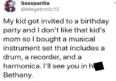 Sassparilla @Megatronic13 My kid got invited to a birthday party and I don't like that kid's mom so I bought a musical instrument set that includes a drum, a recorder, and a harmonica. I'll see you in h Bethany.