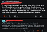r/NoStupidQuestions If you drew a straight line from NYC to London, and then found the center point of that line between land, and then dropped a boat at that point and did nothing -no sails, no steering etc., where would that boat make landfall and how long might it take? 5 12 1 Only Stupid Answers A straight line from NYC to London has a midpoint somewhere inside the mantle of the Earth. If you dropped a boat there, it would be destroyed by the immense heat and pressure of the interior of the planet. Reply Q 24