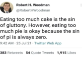 Robert H. Woodman @RobertHWoodman Eating too much cake is the sin of gluttony. However, eating too much pie is okay because the sin of pi is always zero. 9:42 AM - 25 Jul 21 Twitter Web App 383 Retweets 54 Quote Tweets 1,915 Likes