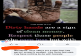 Truth Inside Of You Dirty hands are a sign of clean money. Respect those people who earn less but with 0010 B 10 Q 2 Nonsense. Dirty hands are a sign that they weren't properly washed. Like facial features, they have nothing to do with honesty.