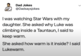 Dad Jokes @Dadsaysjokes I was watching Star Wars with my daughter. She asked why Luke was climbing inside a Tauntaun, I said to keep warm. She asked how warm is it inside? I said Lukewarm.