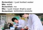 Scientist: I just boiled water Me: solid Scientist: no Me: I just mean that's cool Scientist: WRONG AGAIN