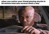 when you notice your friend playing skyrim in 15 minute intervals several times a day