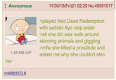 Anonymous 1.48 MB GIF her 11/30/18(Fri)21:02:29 No.49591017 >played Red Dead Redemption with autistic 8yo step-sister >all she did was walk around skinning animals and giggling >mfw she killed a prostitute and asked me why she couldn't skin >>49591073 #