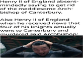 Henry II of England absent- mindedly saying to get rid of the meddlesome Arch- bishop of Canterbury. Also Henry II of England when he received news that four of his knights actually went to Canterbury and murdered said Archbishop: u/khantlerpartesar