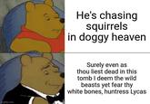 He's chasing squirrels in doggy heaven imgflip.com Surely even as thou liest dead in this tomb I deem the wild beasts yet fear thy white bones, huntress Lycas