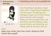 : Anonymous therapy it's not too late to change your hikikomori ways! alien 65 KB JPG 11/30/25(Sun)10:51:36 No.83258150 >be friendless hopeless virgin neet with a highschool diploma >receive gov-funded group therapy to get out of the house and connect with people >they are all younger than me and have second halves, jobs, social circles, are finishing uni >they look at me like I am an okay now what, how low must I stoop to find losers like myself