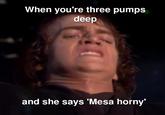 When you're three pumps deep and she says 'Mesa horny'