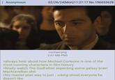 Anonymous 02/26/24(Mon)11:21:17 No.196653628 michael.png 2.67 MB PNG >always hear about how Michael Corleone is one of the most cunning characters in film history >finally watch The Godfather expecting some galaxy brain Machiavellian s--- >his master plan was to just icking shoot everyone he doesn't like