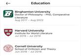 ← B Education Binghamton University Doctor of Philosophy - PhD, Comparative Literature Aug 2017 Aug 2022 - VERI Harvard University TAS Institute for World Literature Jul 2019 Jul 2019 IVERSIT 4.D. 18 1865 A Cornell University School of Criticism and Theory Jun 2018 Jul 2018 -