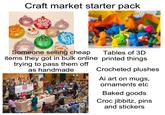 Craft market starter pack Paylon Creations BABY it's cold OUTSIDE Deace AND Hote Jolly AND ight happy holi hys Levit Someone selling cheap items they got in bulk online trying to pass them off MILK Unique Jams & Jellies With A Modern Tvist! Elford, B.C. as handmade Tables of 3D printed things Crocheted plushes Ai art on mugs, ornaments etc Baked goods Croc jibbitz, pins and stickers