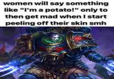 women will say something like "I'm a potato!" only to then get mad when I start peeling off their skin smh ORDS