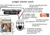judger starter pack "noo I don't judge you you are ok tho bro" IF THIS IS YOUR VIBE STAY THE F--- AWAY FROM ME "oh you actually like that thing? sorry..." a checklist of traits going constantly in their head has million icks on dating he is totally x type bro. it's the x type the doing y making z POV:watching a movie with the worst person you know type bro "it's about people I "you safe bro" don't like bro" my coworkers are so cringe bro constantly analyzes what you say to them to check if you are one of "them"