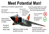 Meet Potential Man! Swallowed up the defense budget like Kirby Give me speed Give me fire Give me bombers to intercept or I retire almost immediately Nicknamed "007" • 0 export buyers "It was the greatest fighter ever made" "It's the U.S' fault it was cancelled" "We'd still be flying them today" O surviving airframes 7 test models at the bottom of a lake somewhere RLO203 Prove its capabilities in service? Never enter service and get gassed up for decades? Made pointless by ICBMs "Could've" "would've" never "was" Matched or beaten by other aircraft of the time Irreversibly damaged Canada's aerospace industry when the plug was pulled