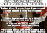 YOU HAVE CHARACTER WITH A 3 INT WHAT TO DO; Take the Sage background and take Find Familiar The Awakened Rat is a CR O beast and therefore can be a familiar. It has an Int of 10 and can talk to you telepathically. YOU ARE NOW AN AWAKENED RAT PILOTING SOME IDIOT YOU FOUND
