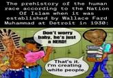 The prehistory of the human race according to the Nation Of Islam when it was established by Wallace Fard Muhammad at Detroit in 1930: Don't worry baby, he's just a NERD! That's it. I'm creating white people. DAE CULOS