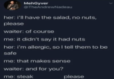 MehGyver @TheAndrewNadeau her: i'll have the salad, no nuts, please waiter: of course me: it didn't say it had nuts her: i'm allergic, so I tell them to be safe me: that makes sense waiter: and for you? me: steak please