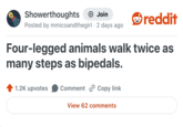 Showerthoughts + Join Posted by mmicoandthegirl. 2 days ago reddit Four-legged animals walk twice as many steps as bipedals. 1.2K upvotes Comment Copy link View 62 comments