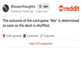 Showerthoughts Join reddit Posted by Pistolcrab 2 days ago • The outcome of the card game 'War' is determined as soon as the deck is shuffled. 5.9K upvotes Comment Copy link View 212 comments