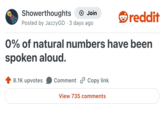 Showerthoughts Join reddit Posted by JazzyGD 3 days ago • 0% of natural numbers have been spoken aloud. 8.1K upvotes Comment Copy link View 735 comments