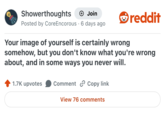 Showerthoughts +→ Join Posted by Core Encorous 6 days ago reddit Your image of yourself is certainly wrong somehow, but you don't know what you're wrong about, and in some ways you never will. 1.7K upvotes Comment Copy link View 76 comments