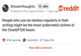 Showerthoughts + Join Posted by xThe-Legend-Killerx · 7 days ago reddit People who use em dashes regularly in their writing might be the most underrated victims of the ChatGPT/AI boom. 9.5K upvotes Comment Copy link View 586 comments