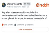 Showerthoughts + Join Posted by elephvant 8 days ago . Any alien observer would conclude that reddit toothpaste must be the most valuable substance on our planet. As a species we are so wasteful of... 2.6K upvotes Comment Copy link View 74 comments