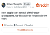 Showerthoughts Join reddit Posted by South Diamond 2550.1 yr. ago Most people can't name all of their great- grandparents. We'll basically be forgotten in 100 years. 31K upvotes Comment Copy link View 2365 comments