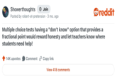 Showerthoughts + Join reddit Posted by robert-at-pretension · 3 mo. ago Multiple choice tests having a "don't know" option that provides a fractional point would reward honesty and let teachers know where students need help! 14K upvotes Comment Copy link View 418 comments