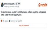 Showerthoughts + Join Posted by DarthWoo 5 mo. ago reddit An alien invasion wouldn't unite humanity; nations would be selling each other out at the first opportunity. 13K upvotes Comment Copy link View 591 comments