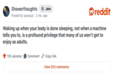 Showerthoughts + Join Posted by sparquis 2 mo. ago reddit Waking up when your body is done sleeping, not when a machine tells you to, is a profound privilege that many of us won't get to enjoy as adults. 12K upvotes Comment Copy link View 553 comments