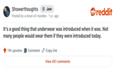 Showerthoughts Join reddit Posted by a-bowl-of-noodles • 1 yr. ago It's a good thing that underwear was introduced when it was. Not many people would wear them if they were introduced today. 11K upvotes Comment Copy link View 451 comments