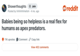 Showerthoughts + Join Posted by hihihihihihellohi 4 mo. ago Babies being so helpless is a real flex for humans as apex predators. 11K upvotes Comment Copy link View 402 comments reddit