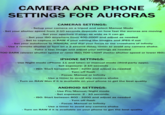CAMERA AND PHONE SETTINGS FOR AURORAS CAMERAS SETTINGS: - Setup your camera on a tripod and select Manual Mode - Set your shutter speed from 2-10 seconds depends on how fast the auroras are moving - - - Set your aperture (f-stop) as wide as it can go - Set your ISO anywhere from 400-2000 and adjust as needed -Set to capture in RAW if your editing the images and JPEG if not Set your autofocus to MANUAL and dial your focus to the crosshairs of infinity Use a remote shutter or turn on a 2 second delay/timer to avoid any camera shake. -Take a test image and adjust your settings as needed TOO DARK (slower shutter speed or raise ISO) TOO LIGHT (faster shutter speed or lower ISO) IPHONE SETTINGS: Use Night mode (iPhone 11 and later) or manual mode (third-party apps). - Set exposure: 2-10 seconds ISO: Start between 800 - 3200 and adjust as needed 051-IW - Turn off flash - Focus: Manual or Infinity as needed VE - Use a timer to avoid any camera shake H -Turn on RAW Max if it is available on your phone to get the best quality - ANDROID SETTINGS: Use Pro/Manual/Night mode -Set exposure: 2-10 seconds. - ISO: Start between 800-3200 and adjust as needed - - Turn off flash - Focus: Manual or Infinity Use a timer to avoid any camera shake - Turn on RAW if it is available on your phone to get the best quality