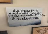 If you improve by 1% everyday, within a year you will have improved by 3678% Think about that. No one is w stressing over, m Leave people b Go find yours The world is yo Life goes on