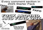 Every comment section in 2025 Starter Pack FAFO FIND 1h Replying to And shame he will he shall f--- around and find out Q1 27 ♡ ild 11 DON'T BE AA HATE YO Replying to @ FIND OUT ++++++IIII F*CK AROUND FK AROUND AND FIND OUT BIH #PREACH F--- around and find out F*ck Around and Find Out. He wasn't playing Mar 15 - 12m FAFO F--- AROUND AND FIND OUT FAFO F--- AROUND "ROTONTA this is the definition of f--- around and find out They f----- around and found out FIND ου FAFO 678910 CK ROUND