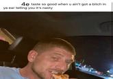 4e taste taste so good when u ain't got a bitch in ya ear telling you it's nasty