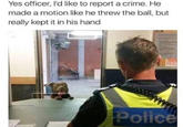 Yes officer, I'd like to report a crime. He made a motion like he threw the ball, but really kept it in his hand Police