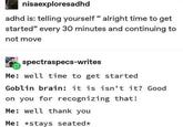 nisaexploresadhd adhd is: telling yourself " alright time to get started" every 30 minutes and continuing to not move spectraspecs-writes Me: well time to get started Goblin brain: it is isn't it? Good on you for recognizing that! Me: well thank you Me: *stays seated*