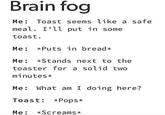 Brain fog Me: Toast seems like a safe meal. I'll put in some toast. Me: *Puts in bread* Me: *Stands next to the toaster for a solid two minutes⭑ Me: What am I doing here? Toast: *Pops* Me: Screams*