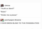 v3nice "Truth or dare?" "Dare." "Order me a pizza." sand-paper-dreams I HAVE BEEN BLIND TO THE POSSIBILITIES