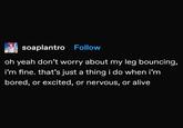 soaplantro Follow oh yeah don't worry about my leg bouncing, i'm fine. that's just a thing i do when i'm bored, or excited, or nervous, or alive